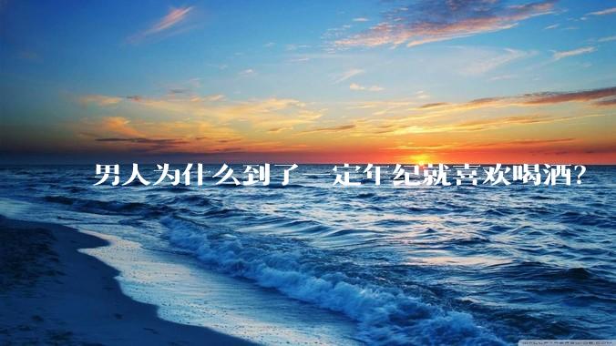 男人为什么到了一定年纪就喜欢喝酒？