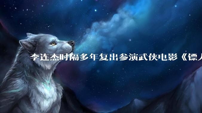 李连杰时隔多年复出参演武侠电影《镖人：风起大漠》，票房能爆吗？