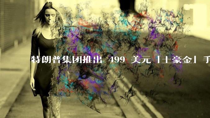 特朗普集团推出 499 美元「土豪金」手机 T1，安卓系统，号称「美国制造」，如何看待此举？
