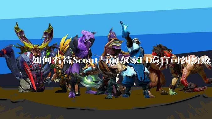 如何看待Scout与前东家EDG官司纠纷败诉，二审被判偿还3341万及利息？