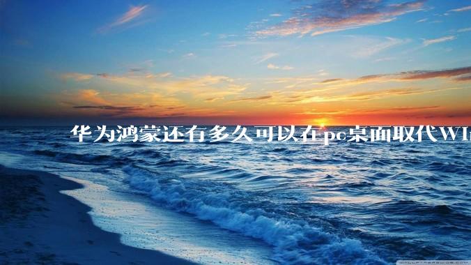 华为鸿蒙还有多久可以在pc桌面取代Windows？